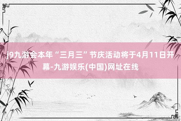 j9九游会本年“三月三”节庆活动将于4月11日开幕-九游娱乐(中国)网址在线