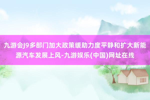 九游会J9多部门加大政策缓助力度平静和扩大新能源汽车发展上风-九游娱乐(中国)网址在线