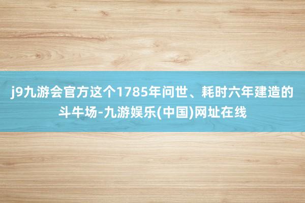 j9九游会官方这个1785年问世、耗时六年建造的斗牛场-九游娱乐(中国)网址在线