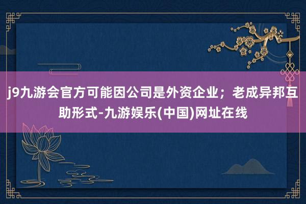 j9九游会官方可能因公司是外资企业；老成异邦互助形式-九游娱乐(中国)网址在线