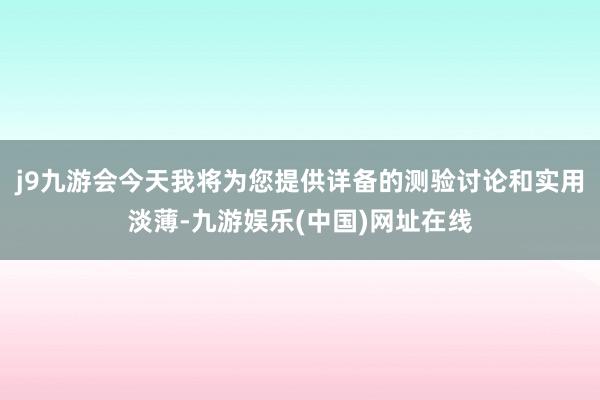 j9九游会今天我将为您提供详备的测验讨论和实用淡薄-九游娱乐(中国)网址在线