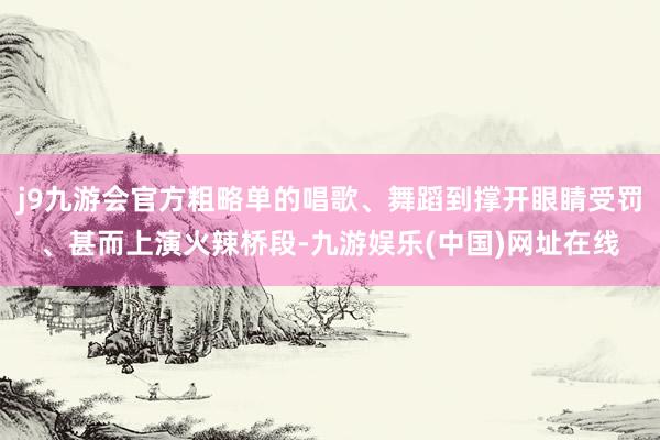 j9九游会官方粗略单的唱歌、舞蹈到撑开眼睛受罚、甚而上演火辣桥段-九游娱乐(中国)网址在线