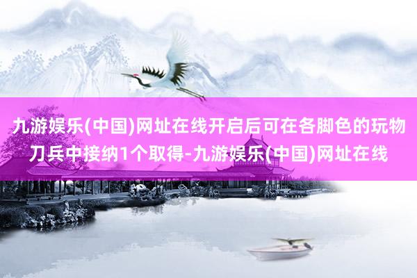 九游娱乐(中国)网址在线开启后可在各脚色的玩物刀兵中接纳1个取得-九游娱乐(中国)网址在线