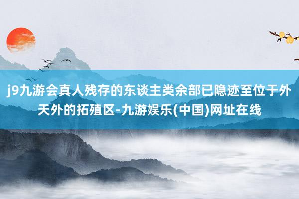 j9九游会真人残存的东谈主类余部已隐迹至位于外天外的拓殖区-九游娱乐(中国)网址在线