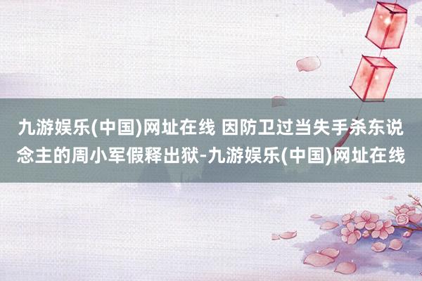 九游娱乐(中国)网址在线 因防卫过当失手杀东说念主的周小军假释出狱-九游娱乐(中国)网址在线