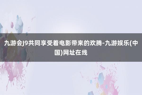 九游会J9共同享受着电影带来的欢腾-九游娱乐(中国)网址在线