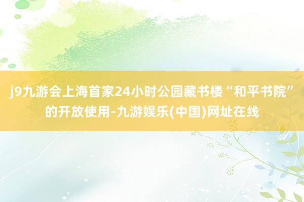 j9九游会上海首家24小时公园藏书楼“和平书院”的开放使用-九游娱乐(中国)网址在线