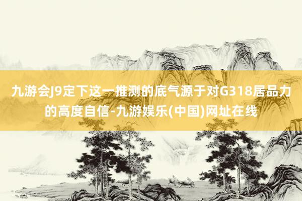 九游会J9定下这一推测的底气源于对G318居品力的高度自信-九游娱乐(中国)网址在线