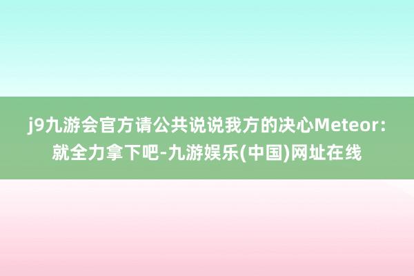 j9九游会官方请公共说说我方的决心Meteor：就全力拿下吧-九游娱乐(中国)网址在线