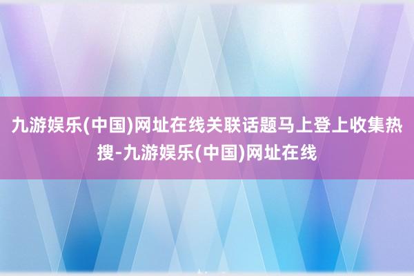 九游娱乐(中国)网址在线关联话题马上登上收集热搜-九游娱乐(中国)网址在线