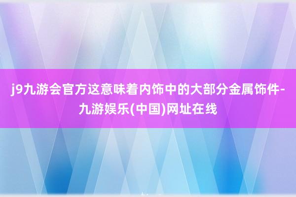 j9九游会官方这意味着内饰中的大部分金属饰件-九游娱乐(中国)网址在线