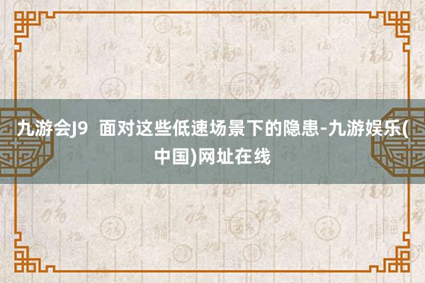 九游会J9  面对这些低速场景下的隐患-九游娱乐(中国)网址在线