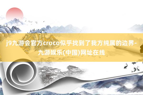 j9九游会官方croco似乎找到了我方纯属的边界-九游娱乐(中国)网址在线