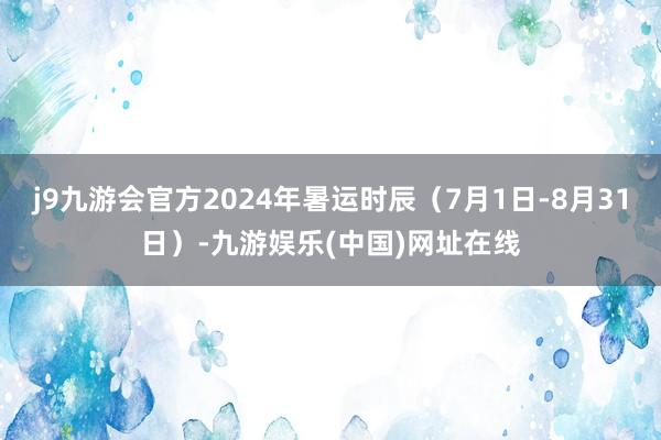 j9九游会官方2024年暑运时辰（7月1日-8月31日）-九游娱乐(中国)网址在线