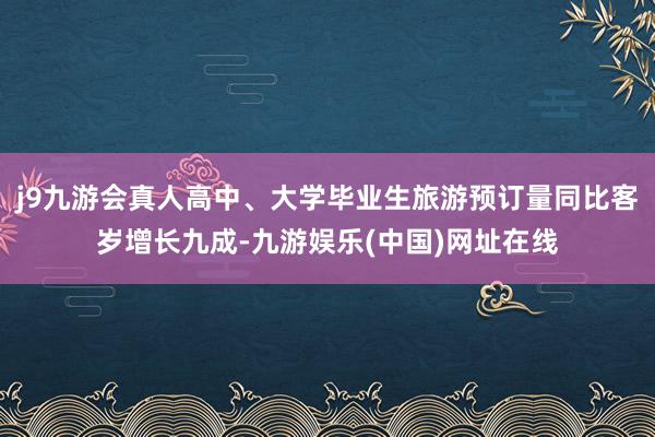 j9九游会真人高中、大学毕业生旅游预订量同比客岁增长九成-九游娱乐(中国)网址在线