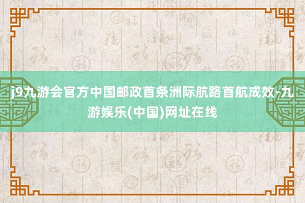 j9九游会官方中国邮政首条洲际航路首航成效-九游娱乐(中国)网址在线