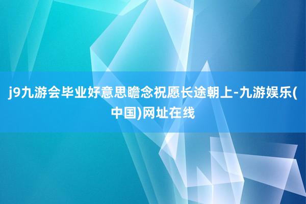 j9九游会毕业好意思瞻念祝愿长途朝上-九游娱乐(中国)网址在线