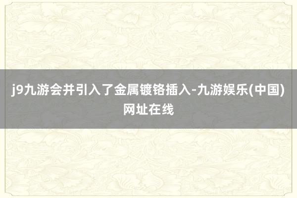 j9九游会并引入了金属镀铬插入-九游娱乐(中国)网址在线