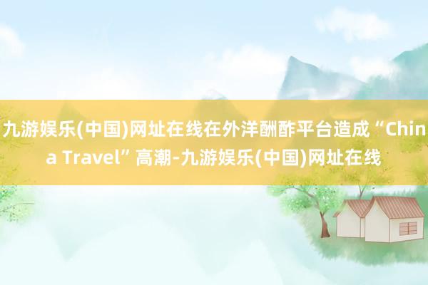 九游娱乐(中国)网址在线在外洋酬酢平台造成“China Travel”高潮-九游娱乐(中国)网址在线