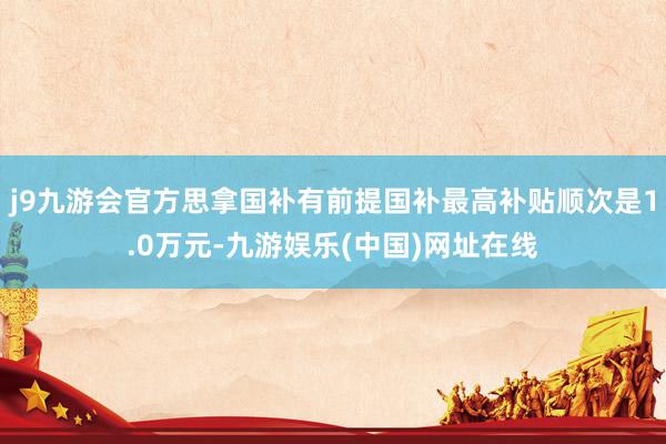 j9九游会官方思拿国补有前提国补最高补贴顺次是1.0万元-九游娱乐(中国)网址在线