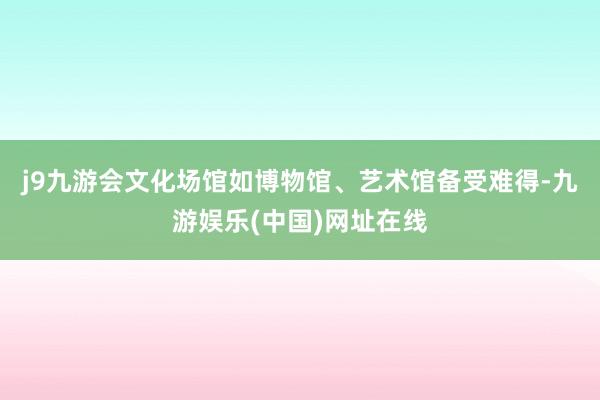 j9九游会文化场馆如博物馆、艺术馆备受难得-九游娱乐(中国)网址在线