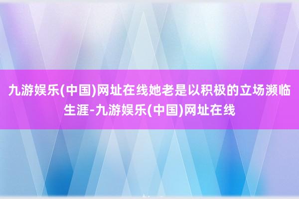 九游娱乐(中国)网址在线她老是以积极的立场濒临生涯-九游娱乐(中国)网址在线