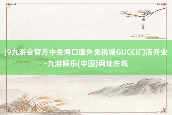 j9九游会官方中免海口国外免税城GUCCI门店开业-九游娱乐(中国)网址在线