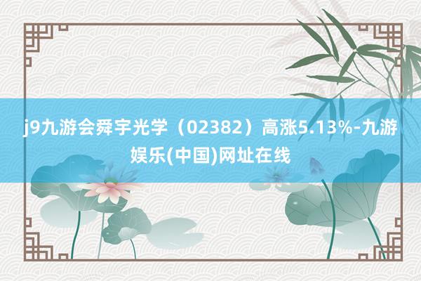 j9九游会舜宇光学（02382）高涨5.13%-九游娱乐(中国)网址在线