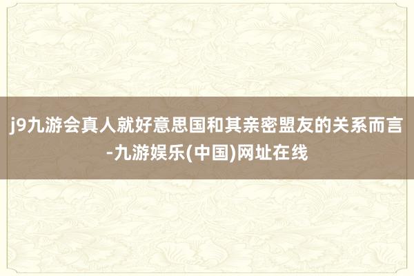 j9九游会真人就好意思国和其亲密盟友的关系而言-九游娱乐(中国)网址在线