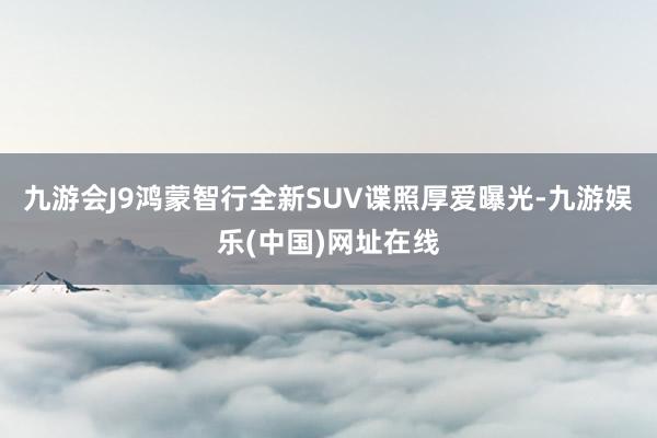 九游会J9鸿蒙智行全新SUV谍照厚爱曝光-九游娱乐(中国)网址在线