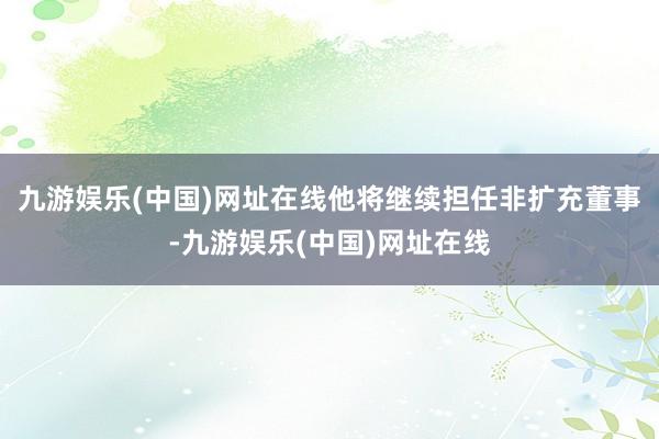 九游娱乐(中国)网址在线他将继续担任非扩充董事-九游娱乐(中国)网址在线