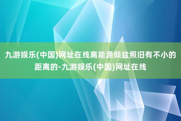 九游娱乐(中国)网址在线离能源倾盆照旧有不小的距离的-九游娱乐(中国)网址在线