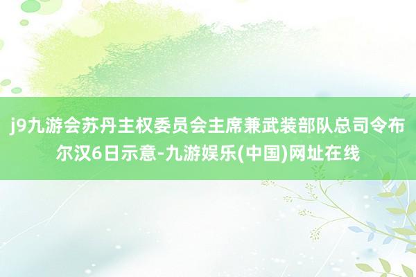 j9九游会苏丹主权委员会主席兼武装部队总司令布尔汉6日示意-九游娱乐(中国)网址在线