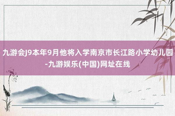 九游会J9本年9月他将入学南京市长江路小学幼儿园-九游娱乐(中国)网址在线