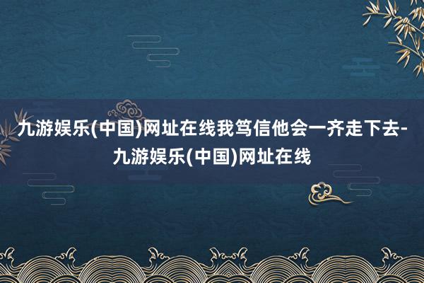 九游娱乐(中国)网址在线我笃信他会一齐走下去-九游娱乐(中国)网址在线