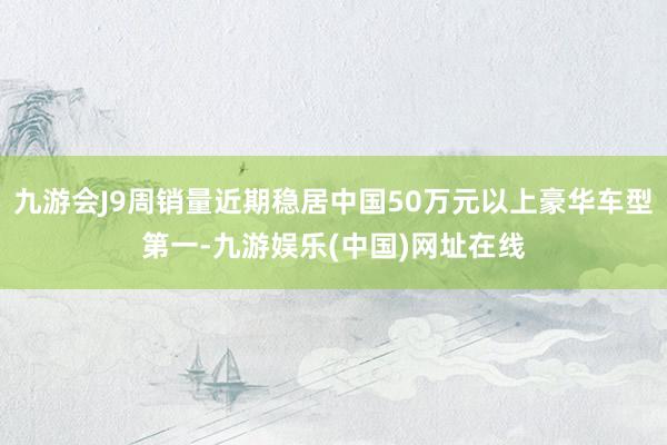 九游会J9周销量近期稳居中国50万元以上豪华车型第一-九游娱乐(中国)网址在线