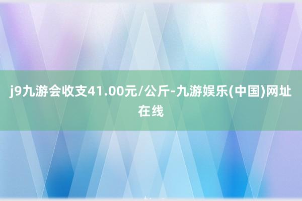 j9九游会收支41.00元/公斤-九游娱乐(中国)网址在线