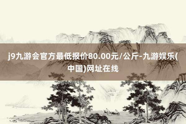 j9九游会官方最低报价80.00元/公斤-九游娱乐(中国)网址在线