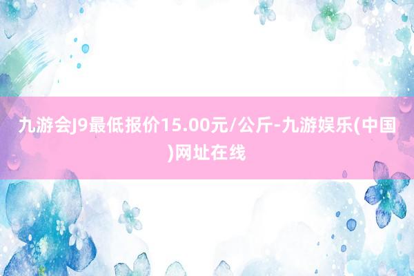 九游会J9最低报价15.00元/公斤-九游娱乐(中国)网址在线