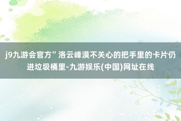 j9九游会官方”洛云峰漠不关心的把手里的卡片仍进垃圾桶里-九游娱乐(中国)网址在线