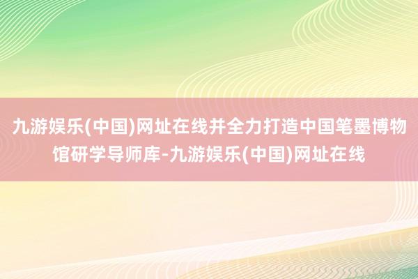 九游娱乐(中国)网址在线并全力打造中国笔墨博物馆研学导师库-九游娱乐(中国)网址在线