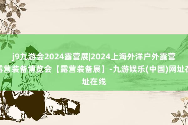 j9九游会2024露营展|2024上海外洋户外露营及露营装备博览会【露营装备展】-九游娱乐(中国)网址在线