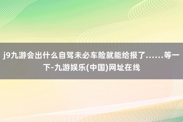 j9九游会出什么自驾未必车险就能给报了……等一下-九游娱乐(中国)网址在线