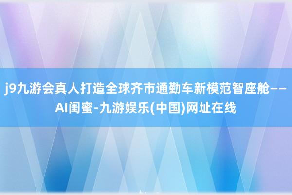 j9九游会真人打造全球齐市通勤车新模范智座舱——AI闺蜜-九游娱乐(中国)网址在线