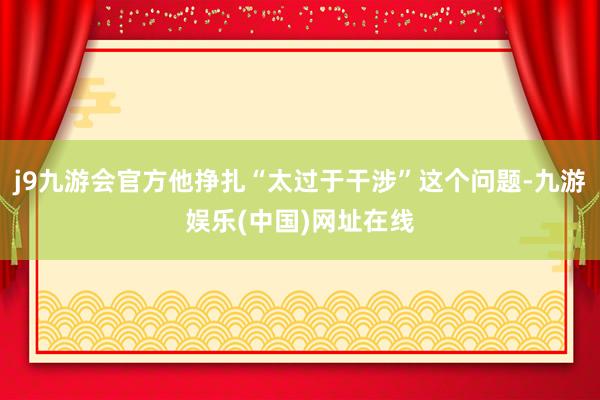 j9九游会官方他挣扎“太过于干涉”这个问题-九游娱乐(中国)网址在线