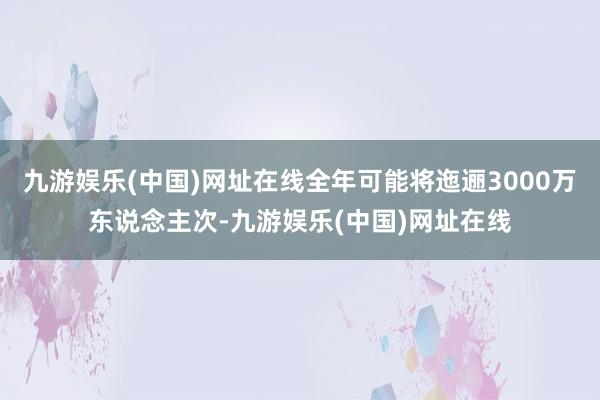 九游娱乐(中国)网址在线全年可能将迤逦3000万东说念主次-九游娱乐(中国)网址在线