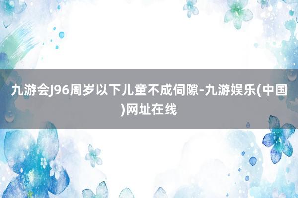 九游会J96周岁以下儿童不成伺隙-九游娱乐(中国)网址在线