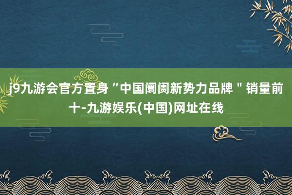 j9九游会官方置身“中国阛阓新势力品牌＂销量前十-九游娱乐(中国)网址在线