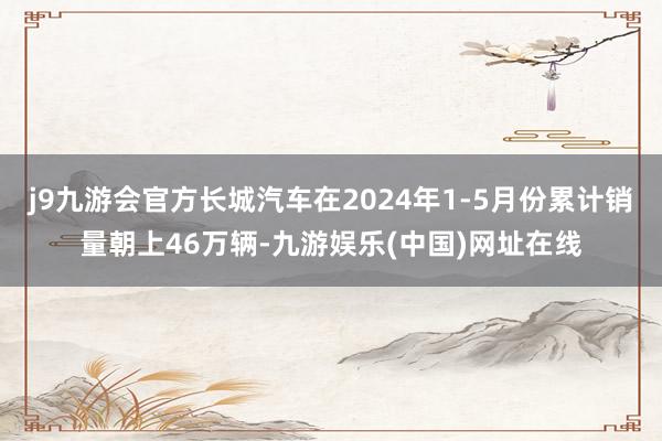 j9九游会官方长城汽车在2024年1-5月份累计销量朝上46万辆-九游娱乐(中国)网址在线