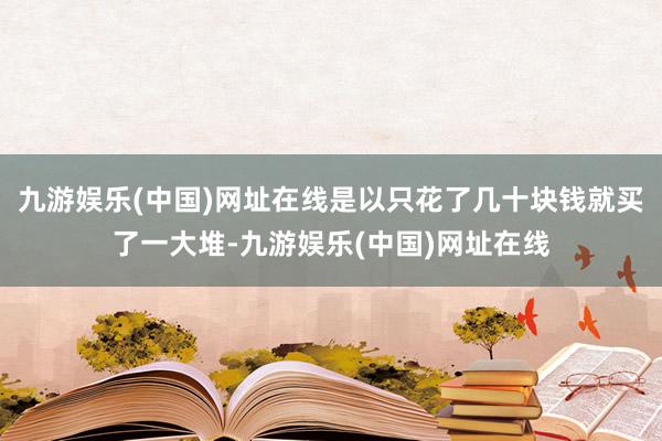 九游娱乐(中国)网址在线是以只花了几十块钱就买了一大堆-九游娱乐(中国)网址在线